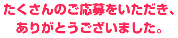 たくさんのご応募をいただき、ありがとうございました。