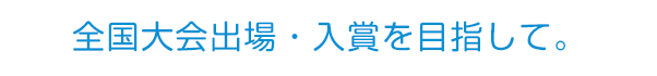 全国大会出場・入賞を目指して。