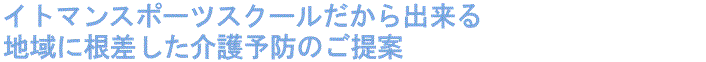 イトマンスポーツスクールだから出来る 地域に根ざした介護予防のご提案